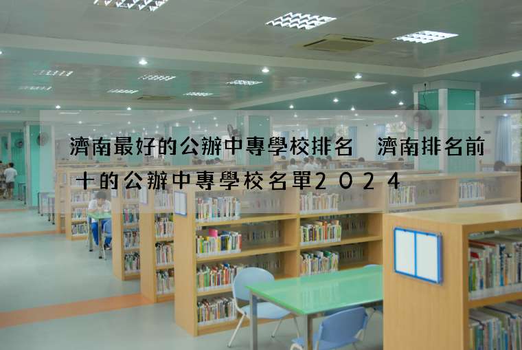 濟南最好的公辦中專學校排名 濟南排名前十的公辦中專學校名單2024
